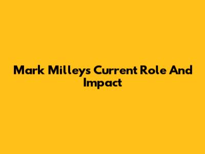 Mark Milley's Current Role And Impact