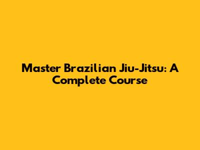 Master Brazilian Jiu-Jitsu: A Complete Course