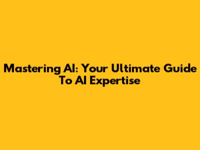 Mastering AI: Your Ultimate Guide To AI Expertise