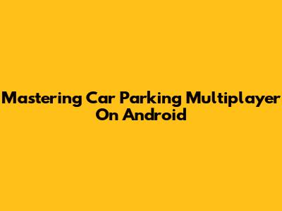 Mastering Car Parking Multiplayer On Android