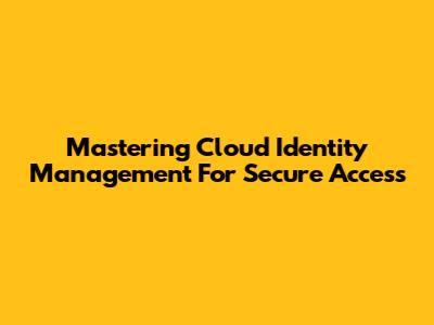 Mastering Cloud Identity Management For Secure Access