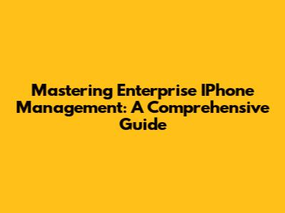 Mastering Enterprise IPhone Management: A Comprehensive Guide