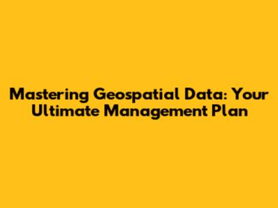 Mastering Geospatial Data: Your Ultimate Management Plan