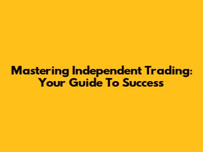 Mastering Independent Trading: Your Guide To Success
