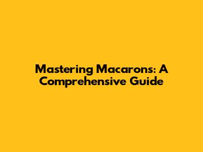 Mastering Macarons: A Comprehensive Guide