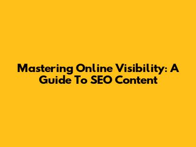 Mastering Online Visibility: A Guide To SEO Content
