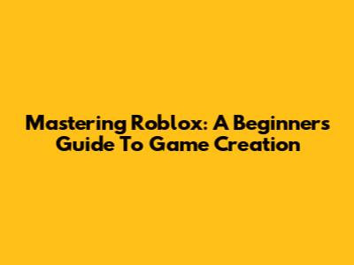 Mastering Roblox: A Beginner's Guide To Game Creation