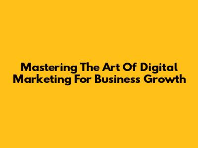 Mastering The Art Of Digital Marketing For Business Growth