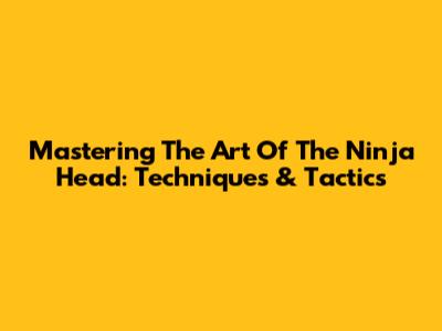 Mastering The Art Of The Ninja Head: Techniques & Tactics