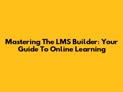 Mastering The LMS Builder: Your Guide To Online Learning