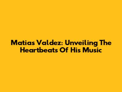 Matias Valdez: Unveiling The Heartbeats Of His Music
