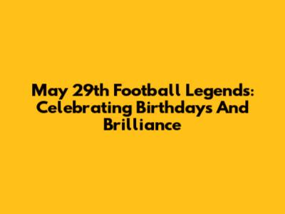 May 29th Football Legends: Celebrating Birthdays And Brilliance