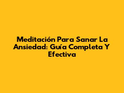 Meditación Para Sanar La Ansiedad: Guía Completa Y Efectiva