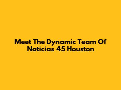 Meet The Dynamic Team Of Noticias 45 Houston