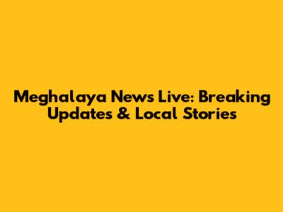 Meghalaya News Live: Breaking Updates & Local Stories