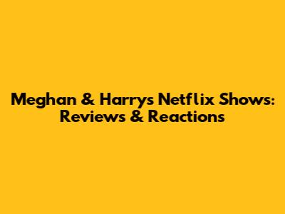 Meghan & Harry's Netflix Shows: Reviews & Reactions