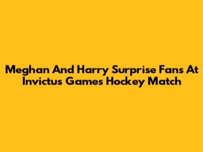 Meghan And Harry Surprise Fans At Invictus Games Hockey Match