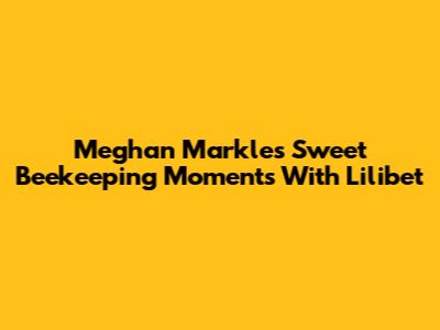 Meghan Markle's Sweet Beekeeping Moments With Lilibet