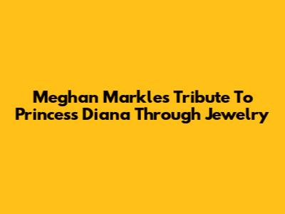 Meghan Markle's Tribute To Princess Diana Through Jewelry