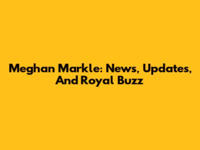 Meghan Markle: News, Updates, And Royal Buzz