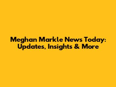 Meghan Markle News Today: Updates, Insights & More