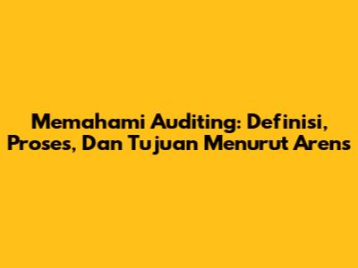 Memahami Auditing: Definisi, Proses, Dan Tujuan Menurut Arens