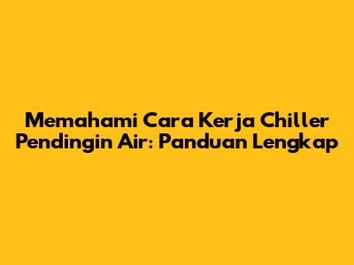 Memahami Cara Kerja Chiller Pendingin Air: Panduan Lengkap