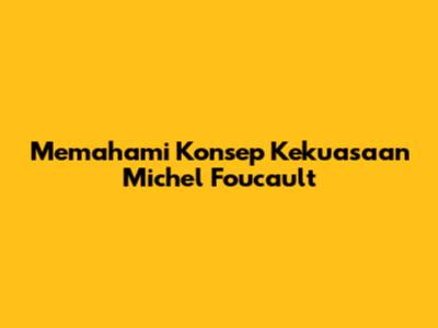 Memahami Konsep Kekuasaan Michel Foucault
