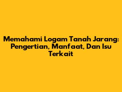 Memahami Logam Tanah Jarang: Pengertian, Manfaat, Dan Isu Terkait