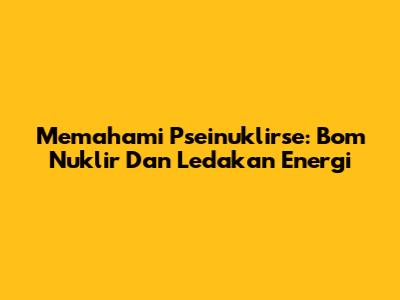 Memahami Pseinuklirse: Bom Nuklir Dan Ledakan Energi