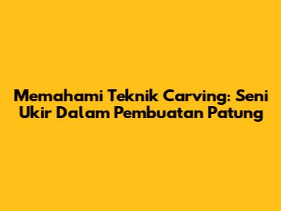 Memahami Teknik Carving: Seni Ukir Dalam Pembuatan Patung