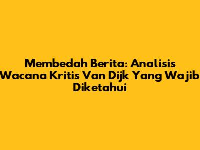 Membedah Berita: Analisis Wacana Kritis Van Dijk Yang Wajib Diketahui