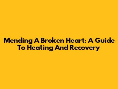 Mending A Broken Heart: A Guide To Healing And Recovery