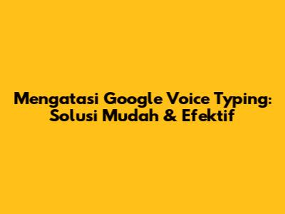 Mengatasi Google Voice Typing: Solusi Mudah & Efektif