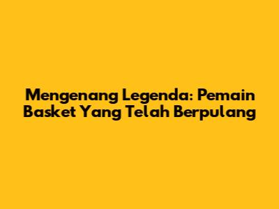 Mengenang Legenda: Pemain Basket Yang Telah Berpulang
