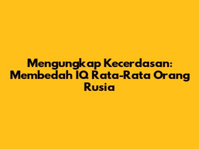 Mengungkap Kecerdasan: Membedah IQ Rata-Rata Orang Rusia