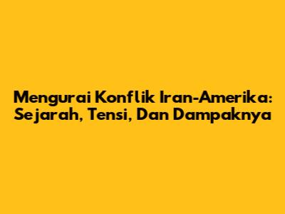 Mengurai Konflik Iran-Amerika: Sejarah, Tensi, Dan Dampaknya