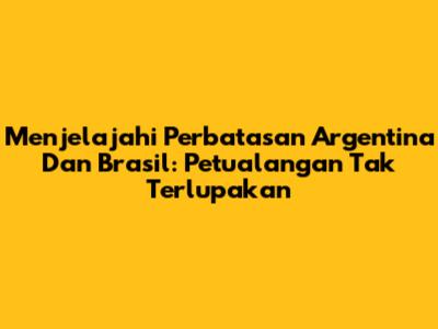 Menjelajahi Perbatasan Argentina Dan Brasil: Petualangan Tak Terlupakan