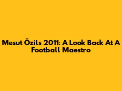 Mesut Özil's 2011: A Look Back At A Football Maestro