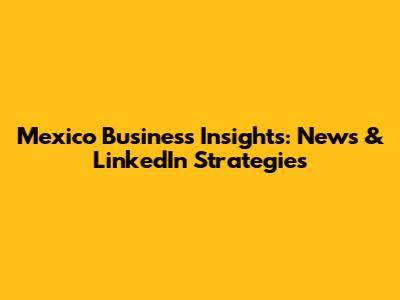 Mexico Business Insights: News & LinkedIn Strategies