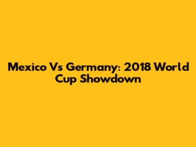 Mexico Vs Germany: 2018 World Cup Showdown