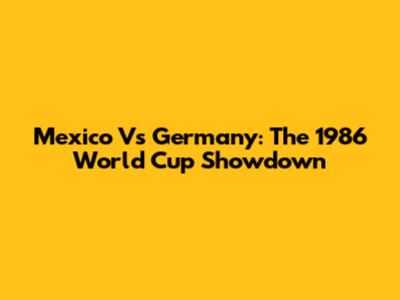 Mexico Vs Germany: The 1986 World Cup Showdown