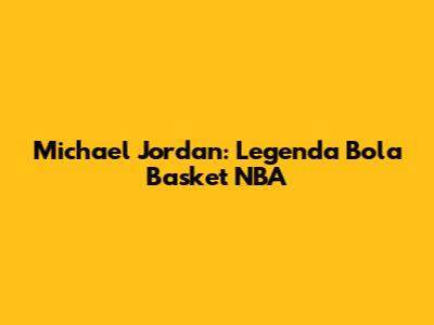 Michael Jordan: Legenda Bola Basket NBA
