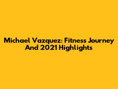 Michael Vazquez: Fitness Journey And 2021 Highlights