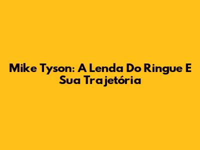 Mike Tyson: A Lenda Do Ringue E Sua Trajetória