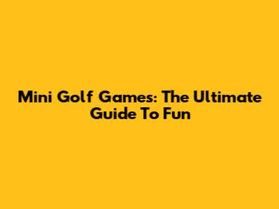 Mini Golf Games: The Ultimate Guide To Fun