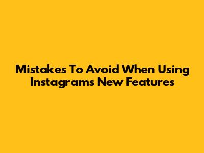 Mistakes To Avoid When Using Instagram's New Features