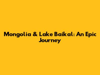 Mongolia & Lake Baikal: An Epic Journey