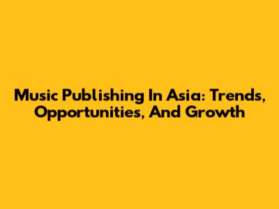 Music Publishing In Asia: Trends, Opportunities, And Growth