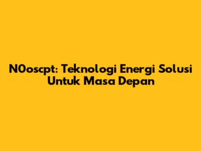 N0oscpt: Teknologi Energi Solusi Untuk Masa Depan